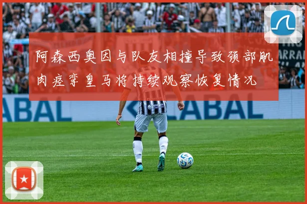 阿森西奥因与队友相撞导致颈部肌肉痉挛皇马将持续观察恢复情况