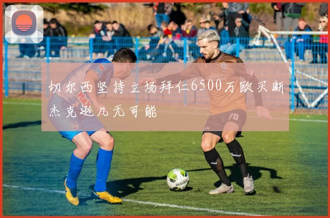 切尔西坚持立场拜仁6500万欧买断杰克逊几无可能