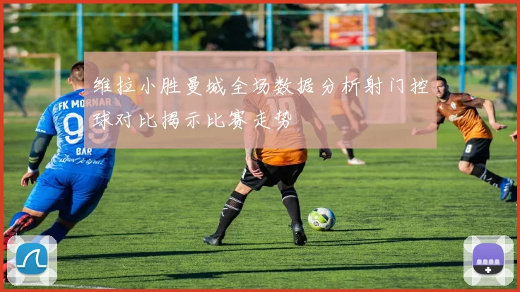 维拉小胜曼城全场数据分析射门控球对比揭示比赛走势