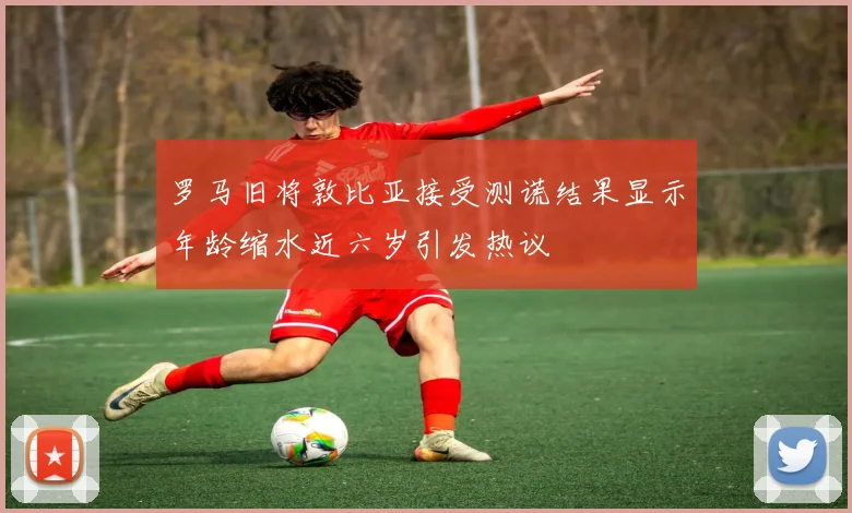 罗马旧将敦比亚接受测谎结果显示年龄缩水近六岁引发热议