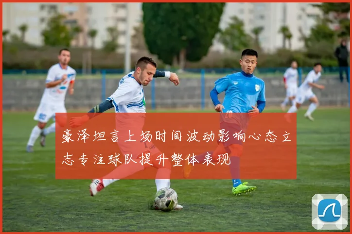 豪泽坦言上场时间波动影响心态立志专注球队提升整体表现