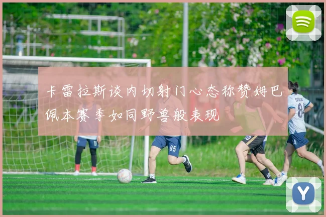 卡雷拉斯谈内切射门心态称赞姆巴佩本赛季如同野兽般表现