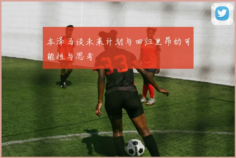 本泽马谈未来计划与回归里昂的可能性与思考