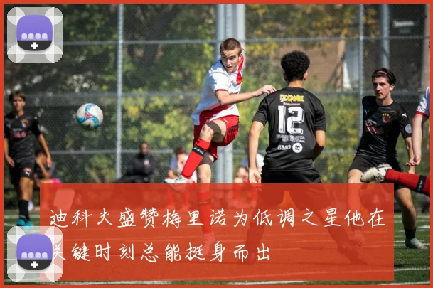 迪科夫盛赞梅里诺为低调之星他在关键时刻总能挺身而出