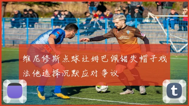 维尼修斯点球让姆巴佩错失帽子戏法他选择沉默应对争议