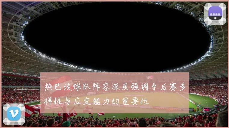 热巴谈球队阵容深度强调季后赛多样性与应变能力的重要性