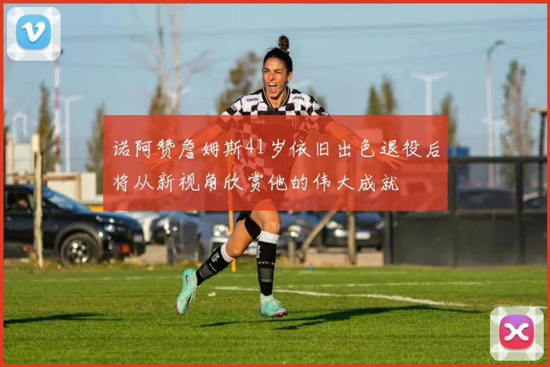 诺阿赞詹姆斯41岁依旧出色退役后将从新视角欣赏他的伟大成就