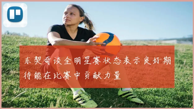 东契奇谈全明星赛状态表示良好期待能在比赛中贡献力量