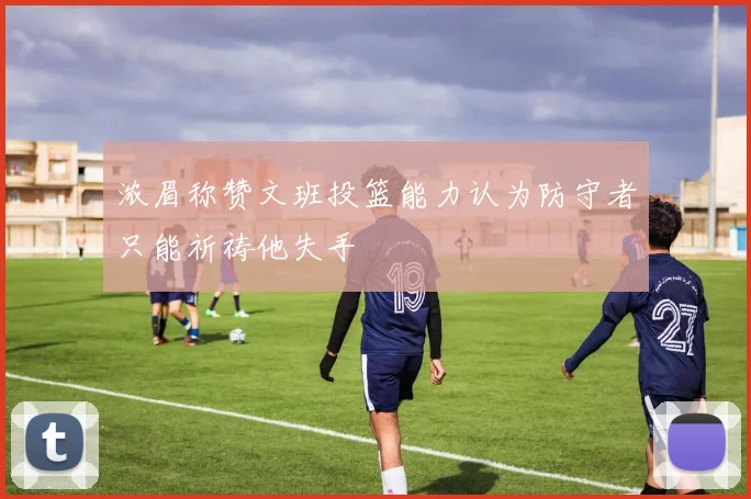 浓眉称赞文班投篮能力认为防守者只能祈祷他失手