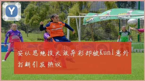 安以恩绝技大放异彩却被Kuni意外打断引发热议