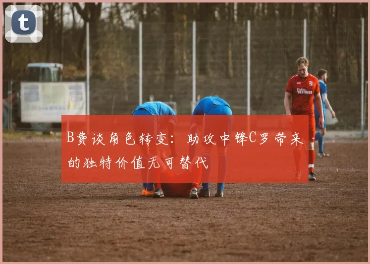 B费谈角色转变：助攻中锋C罗带来的独特价值无可替代