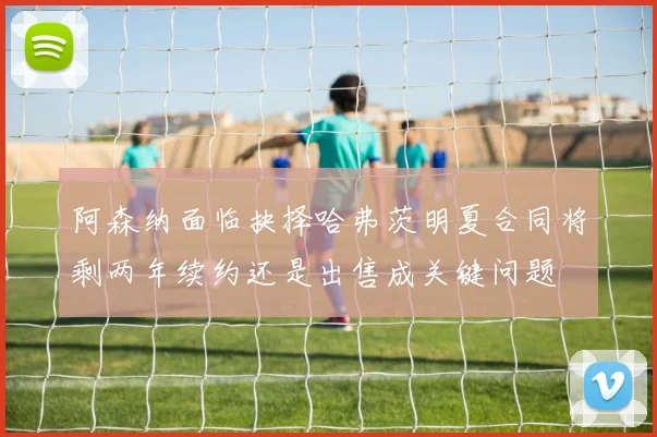 阿森纳面临抉择哈弗茨明夏合同将剩两年续约还是出售成关键问题