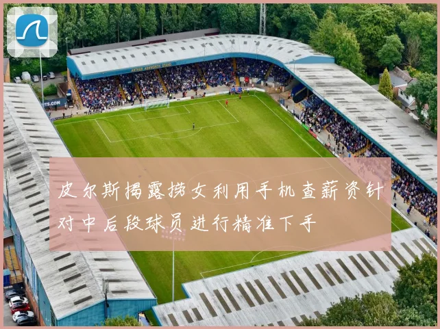 皮尔斯揭露捞女利用手机查薪资针对中后段球员进行精准下手