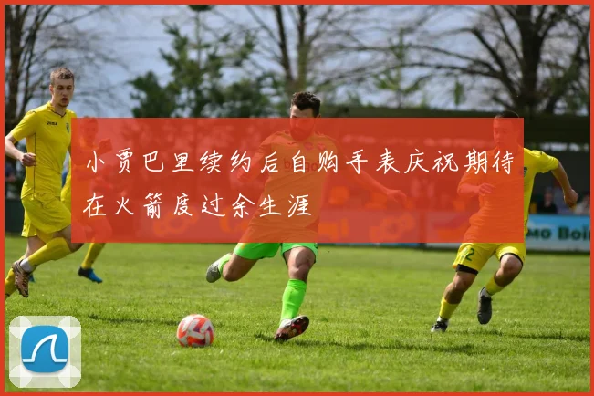 小贾巴里续约后自购手表庆祝期待在火箭度过余生涯