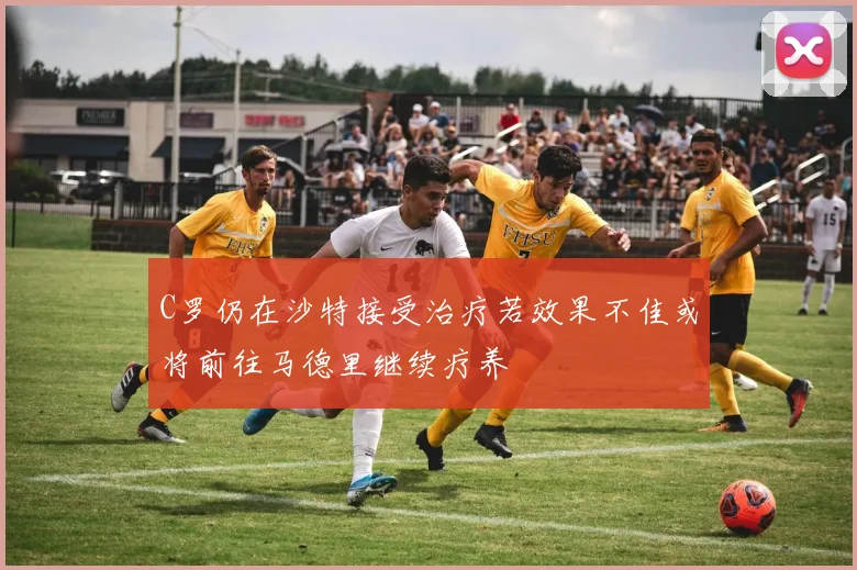 C罗仍在沙特接受治疗若效果不佳或将前往马德里继续疗养