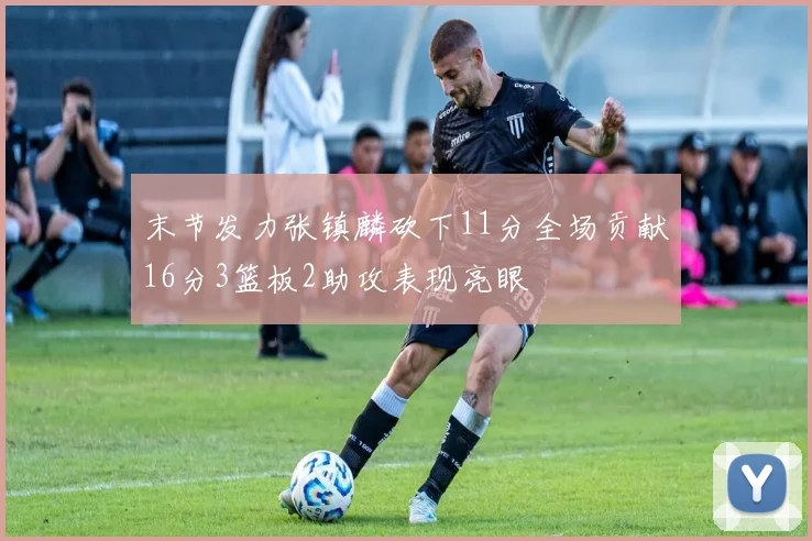 末节发力张镇麟砍下11分全场贡献16分3篮板2助攻表现亮眼