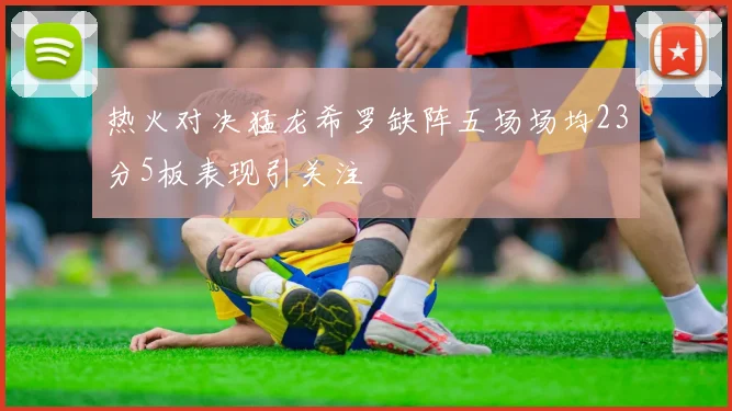 热火对决猛龙希罗缺阵五场场均23分5板表现引关注