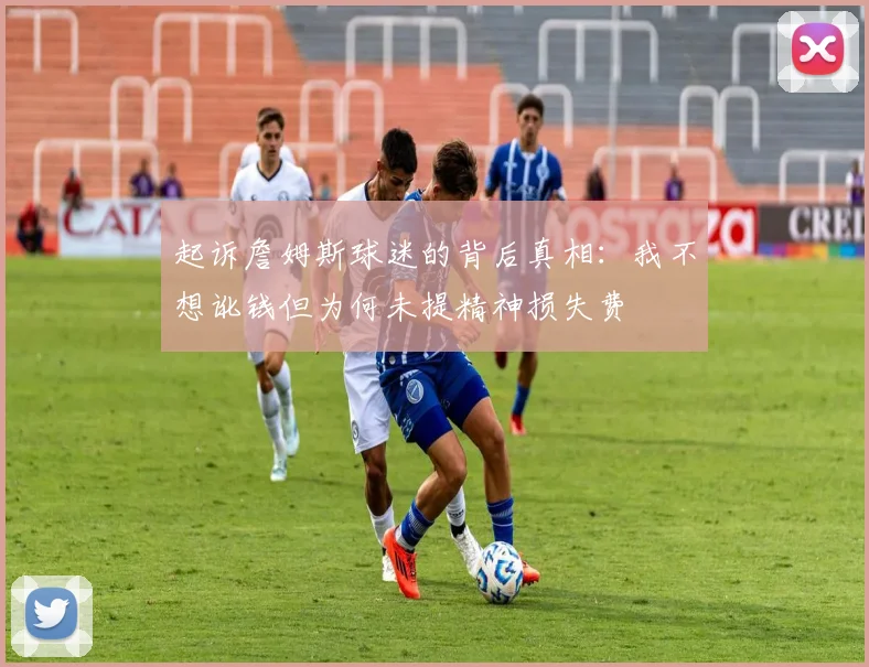 起诉詹姆斯球迷的背后真相：我不想讹钱但为何未提精神损失费