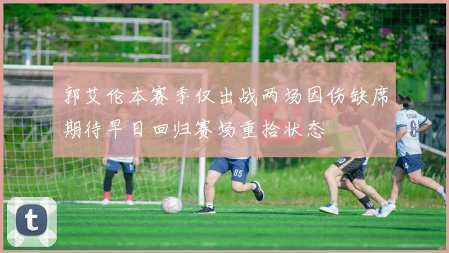 郭艾伦本赛季仅出战两场因伤缺席期待早日回归赛场重拾状态