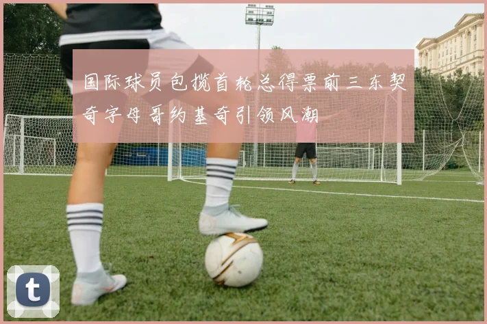 国际球员包揽首轮总得票前三东契奇字母哥约基奇引领风潮