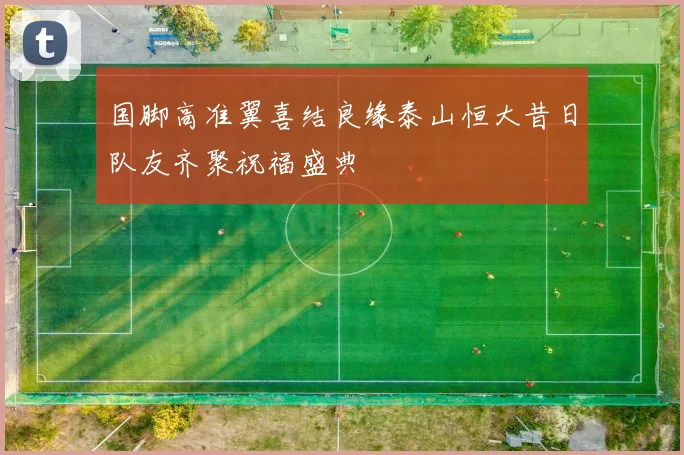 国脚高准翼喜结良缘泰山恒大昔日队友齐聚祝福盛典