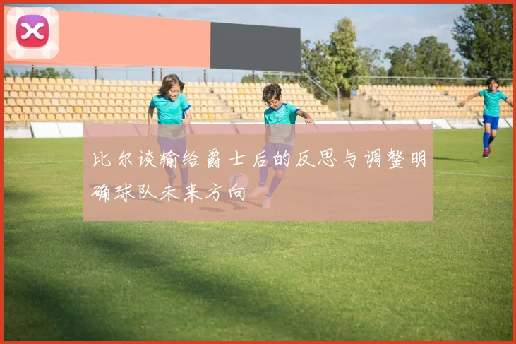 比尔谈输给爵士后的反思与调整明确球队未来方向