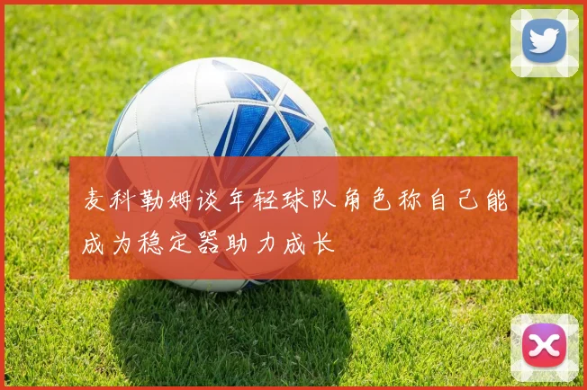 麦科勒姆谈年轻球队角色称自己能成为稳定器助力成长