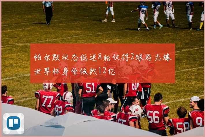 帕尔默状态低迷8轮仅得2球恐无缘世界杯身价依然12亿